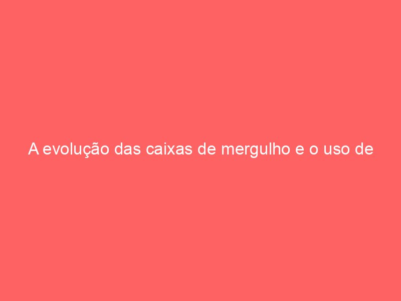 A evolução das caixas de mergulho e o uso de hélio em altas profundidades A evolução das caixas de mergulho e o uso de hélio em altas profundidades