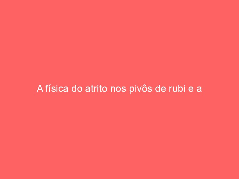 A física do atrito nos pivôs de rubi e a evolução dos óleos sintéticos de lubrificação