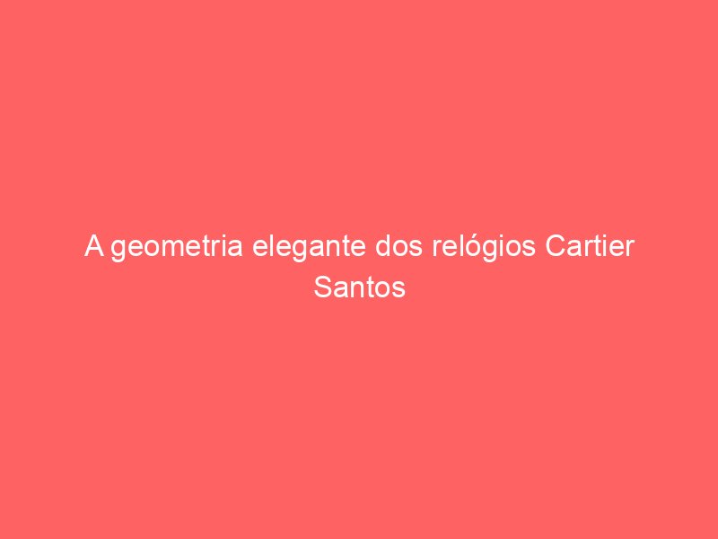 A geometria elegante dos relógios Cartier Santos e Cartier Tank A geometria elegante dos relógios Cartier Santos e Cartier Tank