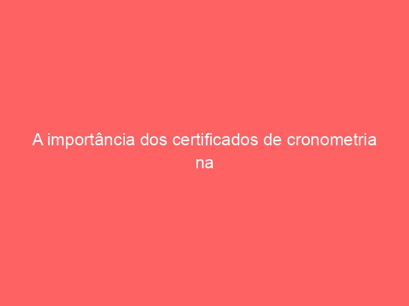 A importância dos certificados de cronometria na era de ouro da relojoaria