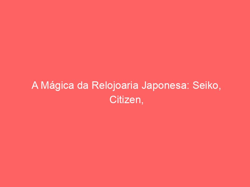 A Mágica da Relojoaria Japonesa: Seiko, Citizen, Orient, Casio e a Revolução Tecno-Mecânica A Mágica da Relojoaria Japonesa: Seiko, Citizen, Orient, Casio e a Revolução Tecno-Mecânica