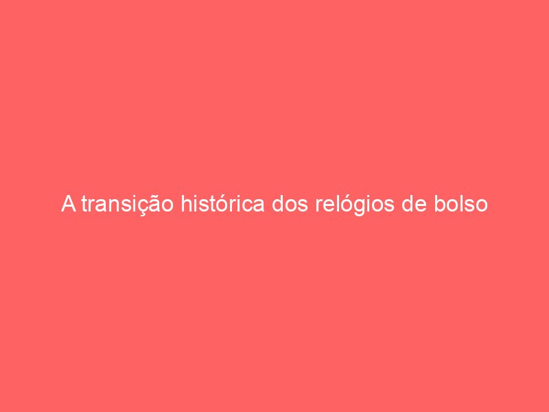 A transição histórica dos relógios de bolso para os modelos de pulso masculinos A transição histórica dos relógios de bolso para os modelos de pulso masculinos