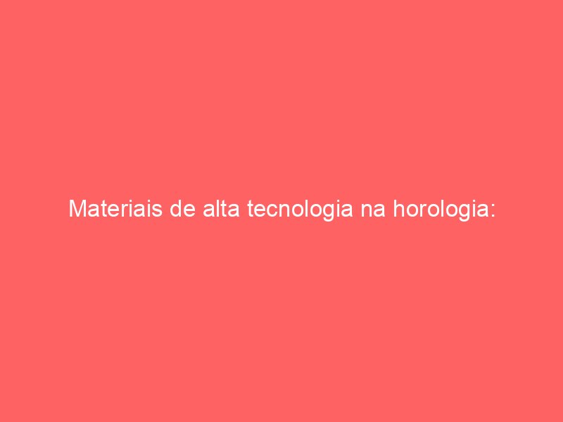 Materiais de alta tecnologia na horologia: Titânio, cerâmica e fibra de carbono Materiais de alta tecnologia na horologia: Titânio, cerâmica e fibra de carbono